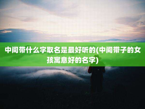 中间带什么字取名是最好听的(中间带子的女孩寓意好的名字)