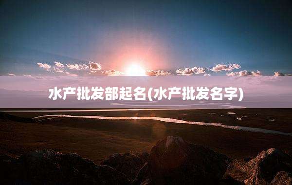 水产批发部起名(水产批发名字)