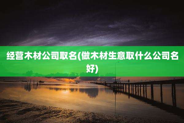 经营木材公司取名(做木材生意取什么公司名好)