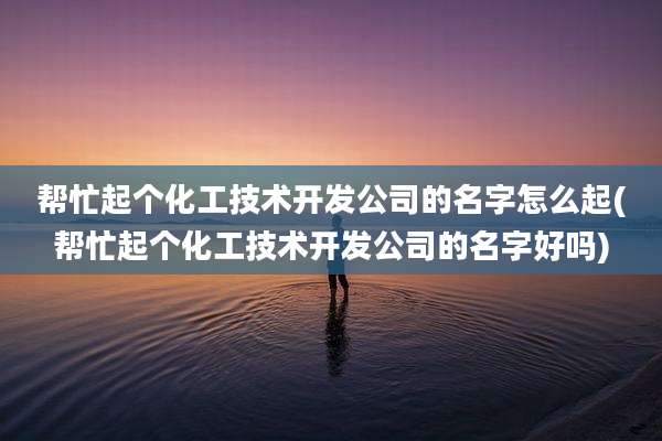 帮忙起个化工技术开发公司的名字怎么起(帮忙起个化工技术开发公司的名字好吗)