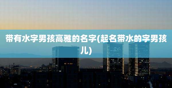 带有水字男孩高雅的名字(起名带水的字男孩儿)