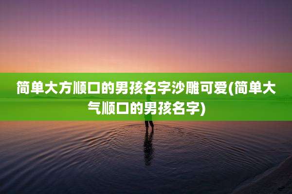 简单大方顺口的男孩名字沙雕可爱(简单大气顺口的男孩名字)