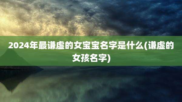 2024年最谦虚的女宝宝名字是什么(谦虚的女孩名字)