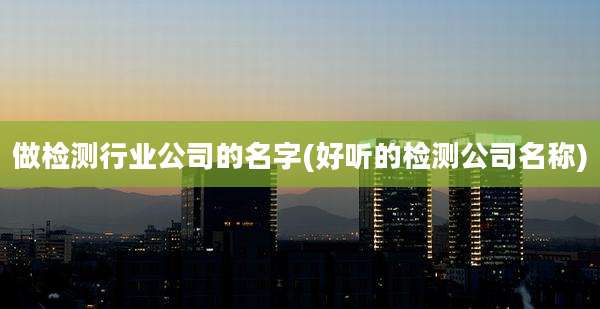 做检测行业公司的名字(好听的检测公司名称)