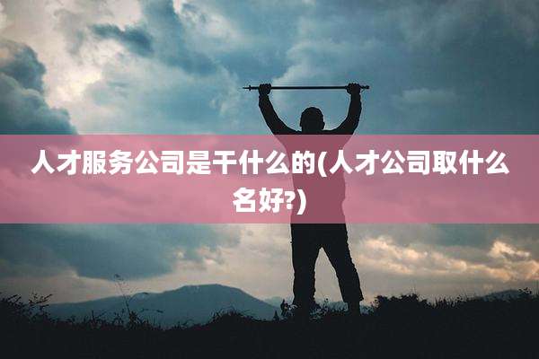 人才服务公司是干什么的(人才公司取什么名好?)