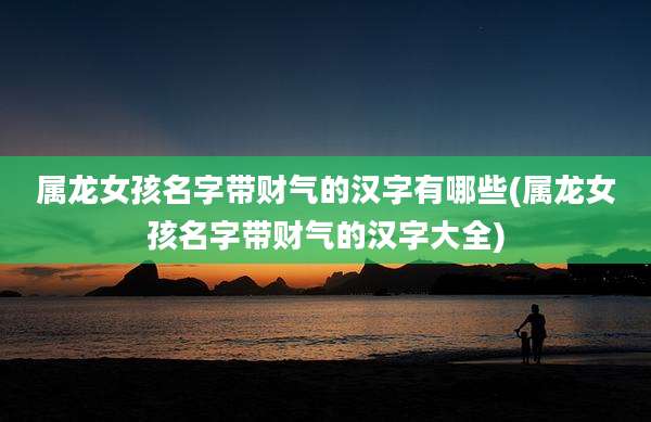 属龙女孩名字带财气的汉字有哪些(属龙女孩名字带财气的汉字大全)