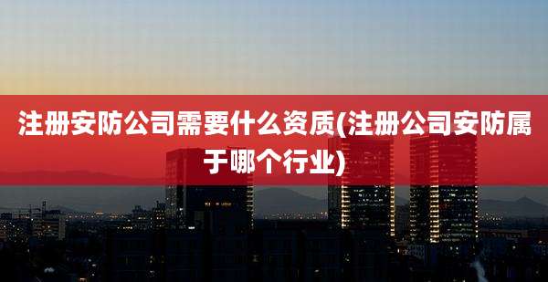 注册安防公司需要什么资质(注册公司安防属于哪个行业)