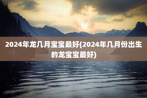2024年龙几月宝宝最好(2024年几月份出生的龙宝宝最好)