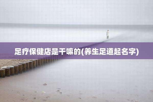 足疗保健店是干嘛的(养生足道起名字)