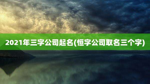 2021年三字公司起名(恒字公司取名三个字)