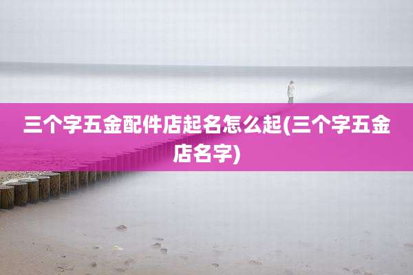 三个字五金配件店起名怎么起(三个字五金店名字)