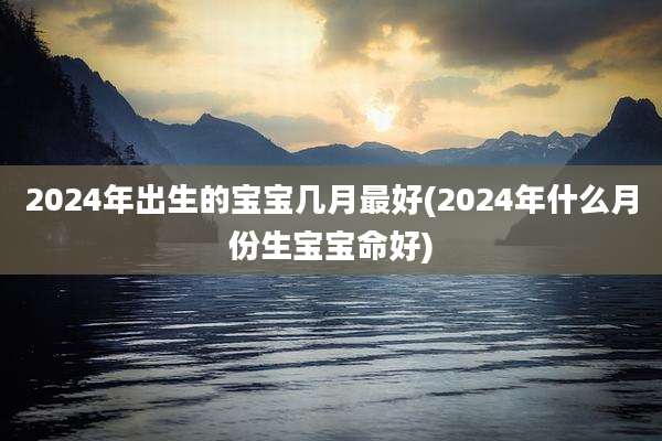 2024年出生的宝宝几月最好(2024年什么月份生宝宝命好)