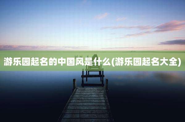 游乐园起名的中国风是什么(游乐园起名大全)