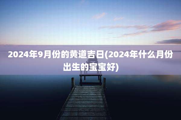 2024年9月份的黄道吉日(2024年什么月份出生的宝宝好)