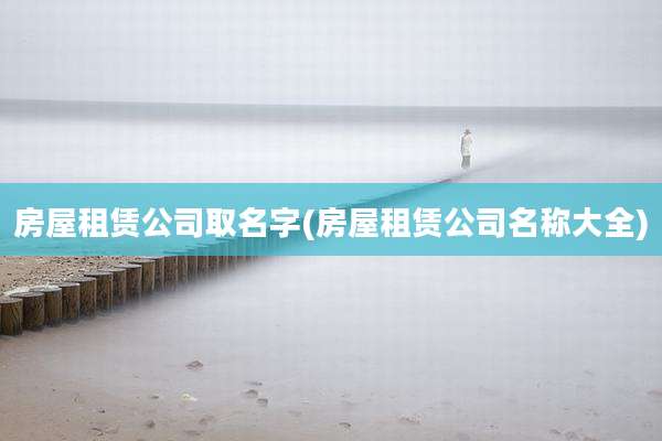 房屋租赁公司取名字(房屋租赁公司名称大全)