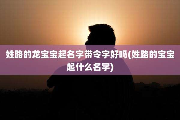 姓路的龙宝宝起名字带令字好吗(姓路的宝宝起什么名字)
