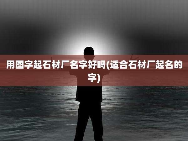 用图字起石材厂名字好吗(适合石材厂起名的字)