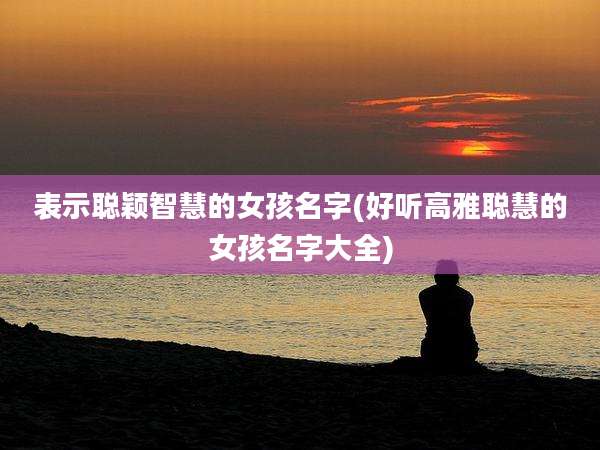 表示聪颖智慧的女孩名字(好听高雅聪慧的女孩名字大全)