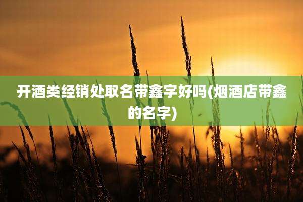 开酒类经销处取名带鑫字好吗(烟酒店带鑫的名字)