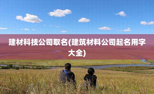建材科技公司取名(建筑材料公司起名用字大全)