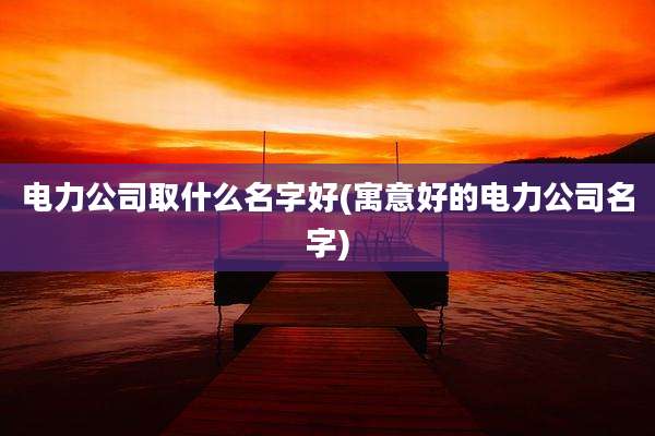 电力公司取什么名字好(寓意好的电力公司名字)