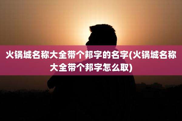 火锅城名称大全带个邦字的名字(火锅城名称大全带个邦字怎么取)