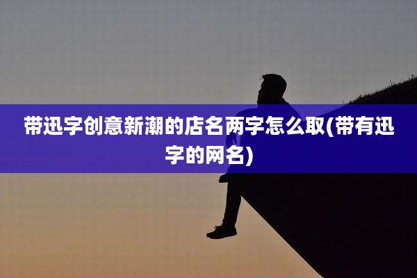 带迅字创意新潮的店名两字怎么取(带有迅字的网名)