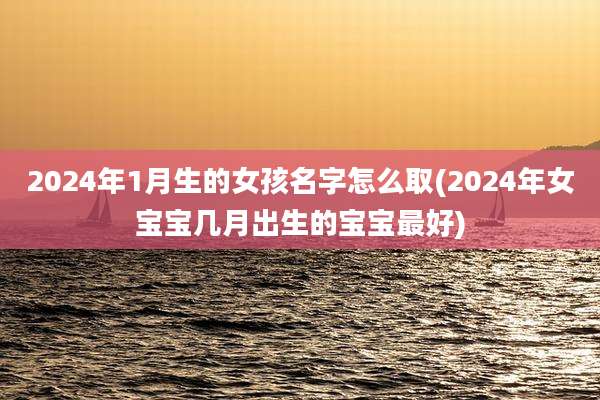 2024年1月生的女孩名字怎么取(2024年女宝宝几月出生的宝宝最好)