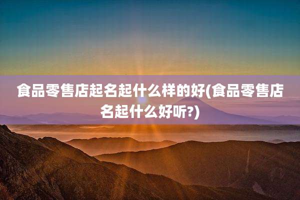 食品零售店起名起什么样的好(食品零售店名起什么好听?)
