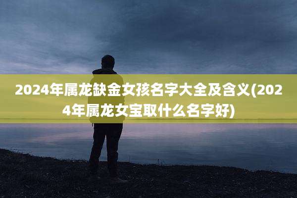 2024年属龙缺金女孩名字大全及含义(2024年属龙女宝取什么名字好)