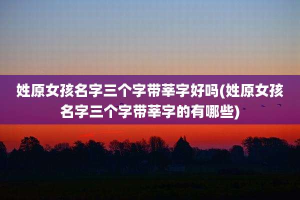 姓原女孩名字三个字带莘字好吗(姓原女孩名字三个字带莘字的有哪些)