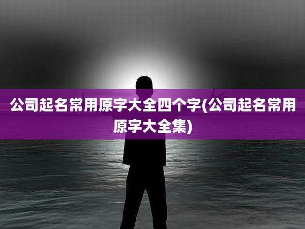 公司起名常用原字大全四个字(公司起名常用原字大全集)