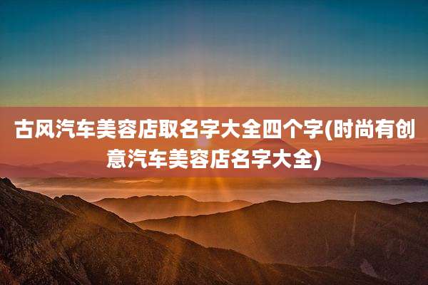 古风汽车美容店取名字大全四个字(时尚有创意汽车美容店名字大全)