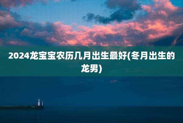 2024龙宝宝农历几月出生最好(冬月出生的龙男)