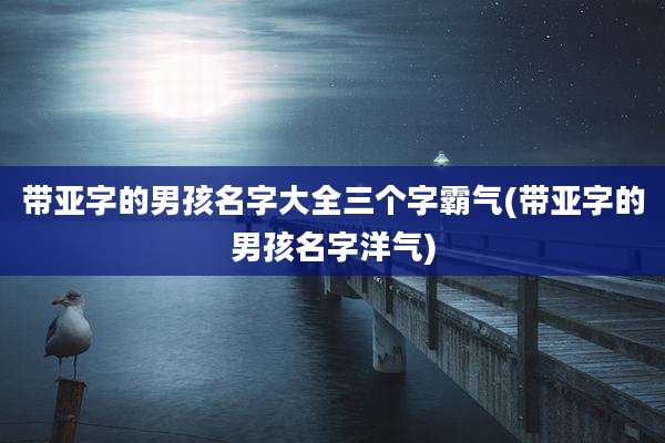 带亚字的男孩名字大全三个字霸气(带亚字的男孩名字洋气)