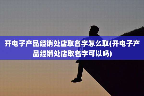 开电子产品经销处店取名字怎么取(开电子产品经销处店取名字可以吗)