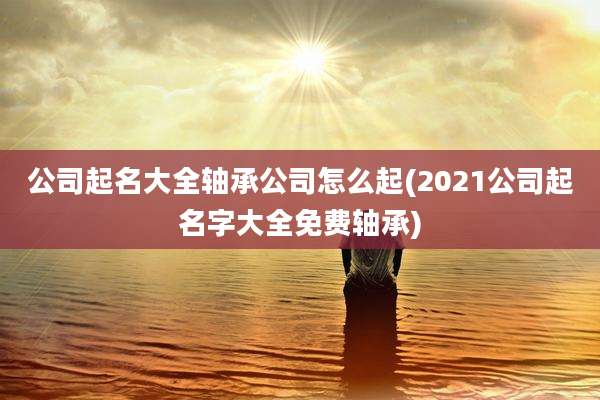 公司起名大全轴承公司怎么起(2021公司起名字大全免费轴承)