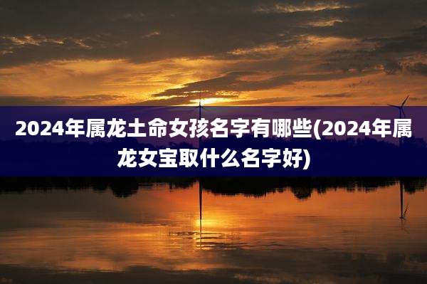 2024年属龙土命女孩名字有哪些(2024年属龙女宝取什么名字好)