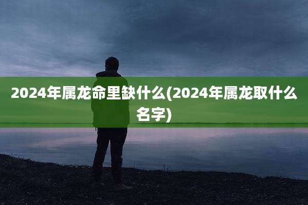 2024年属龙命里缺什么(2024年属龙取什么名字)