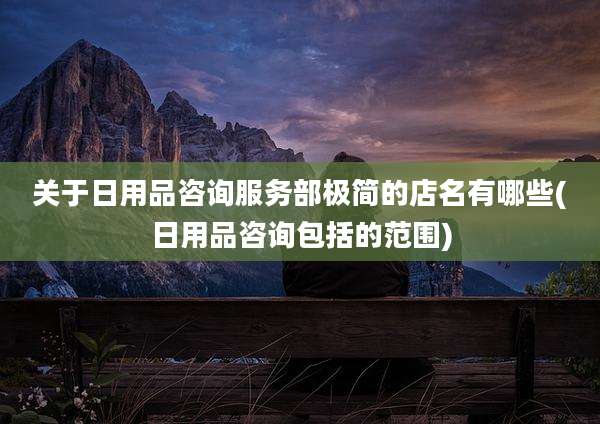 关于日用品咨询服务部极简的店名有哪些(日用品咨询包括的范围)