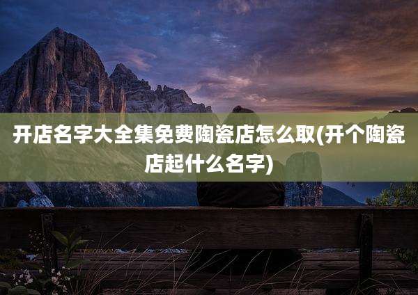 开店名字大全集免费陶瓷店怎么取(开个陶瓷店起什么名字)