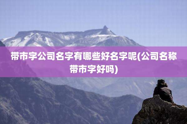 带市字公司名字有哪些好名字呢(公司名称带市字好吗)