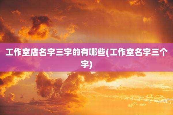工作室店名字三字的有哪些(工作室名字三个字)