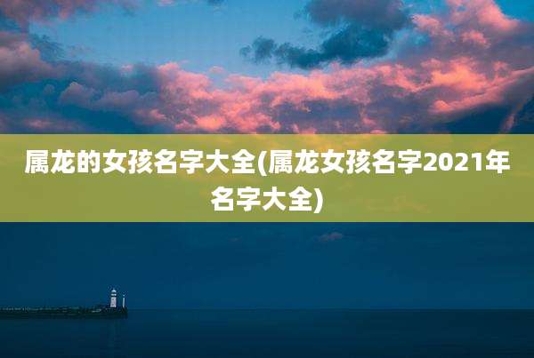 属龙的女孩名字大全(属龙女孩名字2021年名字大全)