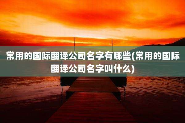 常用的国际翻译公司名字有哪些(常用的国际翻译公司名字叫什么)