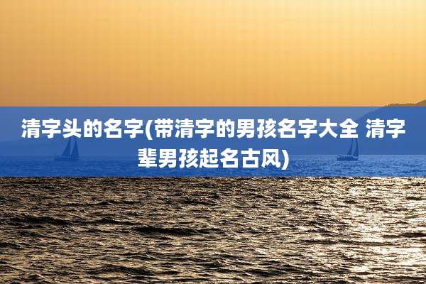 清字头的名字(带清字的男孩名字大全 清字辈男孩起名古风)