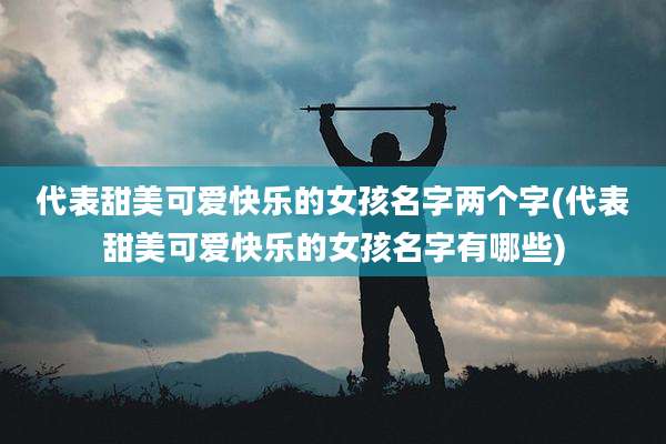 代表甜美可爱快乐的女孩名字两个字(代表甜美可爱快乐的女孩名字有哪些)