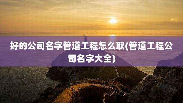 好的公司名字管道工程怎么取(管道工程公司名字大全)