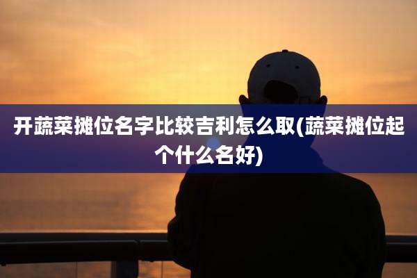 开蔬菜摊位名字比较吉利怎么取(蔬菜摊位起个什么名好)