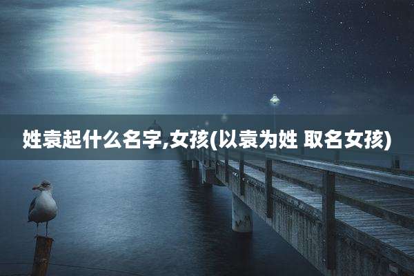 姓袁起什么名字,女孩(以袁为姓 取名女孩)